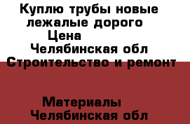 Куплю трубы новые, лежалые дорого  › Цена ­ 10 000 - Челябинская обл. Строительство и ремонт » Материалы   . Челябинская обл.